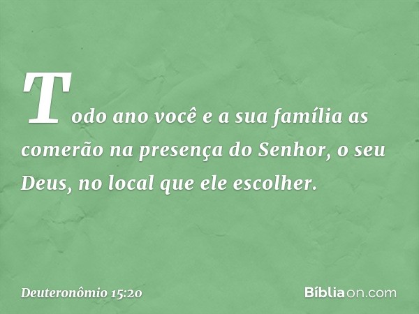 Todo ano você e a sua família as comerão na presença do Senhor, o seu Deus, no local que ele escolher. -- Deuteronômio 15:20