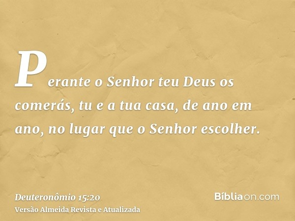 Perante o Senhor teu Deus os comerás, tu e a tua casa, de ano em ano, no lugar que o Senhor escolher.