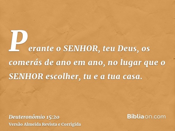 Perante o SENHOR, teu Deus, os comerás de ano em ano, no lugar que o SENHOR escolher, tu e a tua casa.