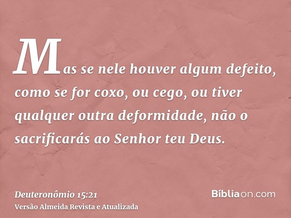 Mas se nele houver algum defeito, como se for coxo, ou cego, ou tiver qualquer outra deformidade, não o sacrificarás ao Senhor teu Deus.