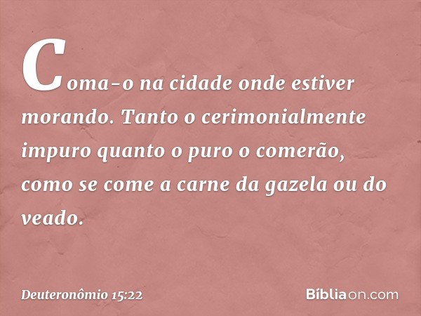 Coma-o na cidade onde estiver morando. Tanto o cerimonialmente impuro quanto o puro o comerão, como se come a carne da gazela ou do veado. -- Deuteronômio 15:22