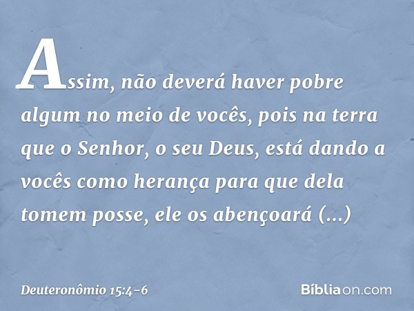 Assim, não deverá haver pobre algum no meio de vocês, pois na terra que o Senhor, o seu Deus, está dando a vocês como herança para que dela tomem posse, ele os