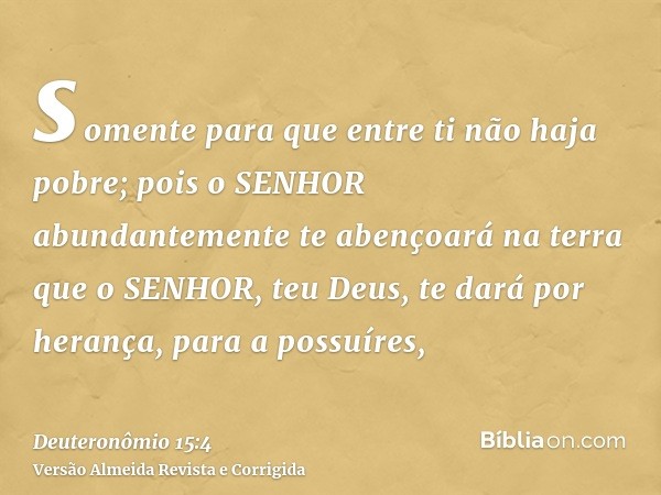 somente para que entre ti não haja pobre; pois o SENHOR abundantemente te abençoará na terra que o SENHOR, teu Deus, te dará por herança, para a possuíres,