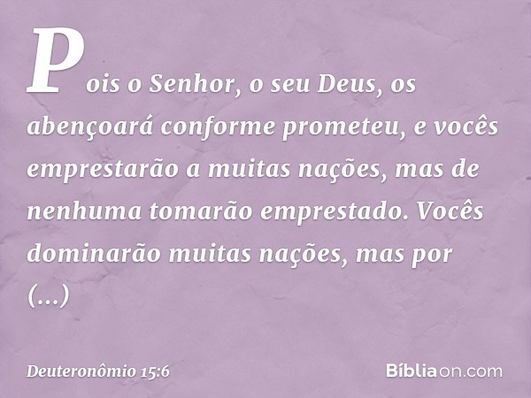 Pois o Senhor, o seu Deus, os abençoará conforme prometeu, e vocês emprestarão a muitas nações, mas de nenhuma tomarão emprestado. Vocês dominarão muitas nações