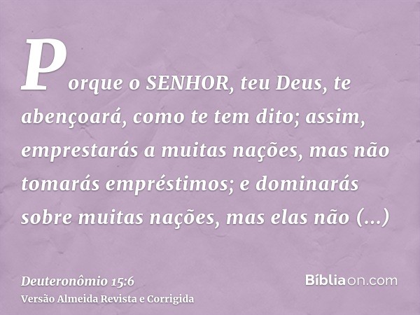Porque o SENHOR, teu Deus, te abençoará, como te tem dito; assim, emprestarás a muitas nações, mas não tomarás empréstimos; e dominarás sobre muitas nações, mas