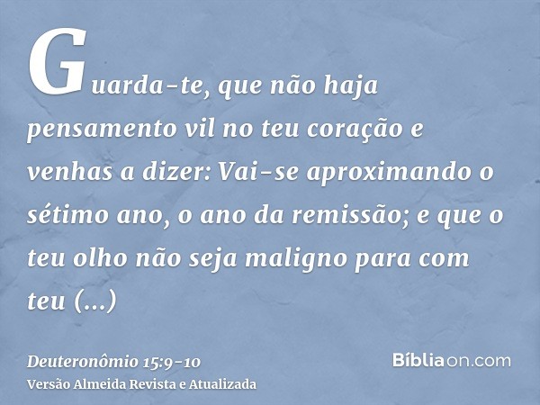 Guarda-te, que não haja pensamento vil no teu coração e venhas a dizer: Vai-se aproximando o sétimo ano, o ano da remissão; e que o teu olho não seja maligno pa