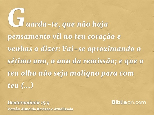 Guarda-te, que não haja pensamento vil no teu coração e venhas a dizer: Vai-se aproximando o sétimo ano, o ano da remissão; e que o teu olho não seja maligno pa