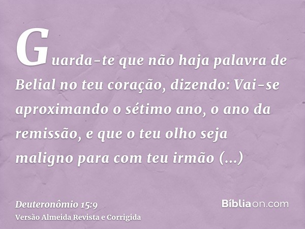Guarda-te que não haja palavra de Belial no teu coração, dizendo: Vai-se aproximando o sétimo ano, o ano da remissão, e que o teu olho seja maligno para com teu