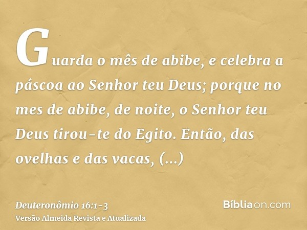 Guarda o mês de abibe, e celebra a páscoa ao Senhor teu Deus; porque no mes de abibe, de noite, o Senhor teu Deus tirou-te do Egito.Então, das ovelhas e das vac
