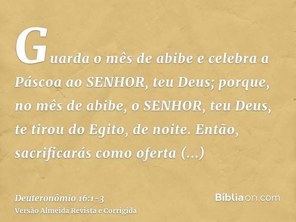 Guarda o mês de abibe e celebra a Páscoa ao SENHOR, teu Deus; porque, no mês de abibe, o SENHOR, teu Deus, te tirou do Egito, de noite.Então, sacrificarás como