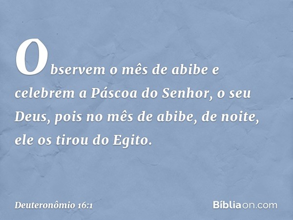 "Observem o mês de abibe e celebrem a Páscoa do Senhor, o seu Deus, pois no mês de abibe, de noite, ele os tirou do Egito. -- Deuteronômio 16:1