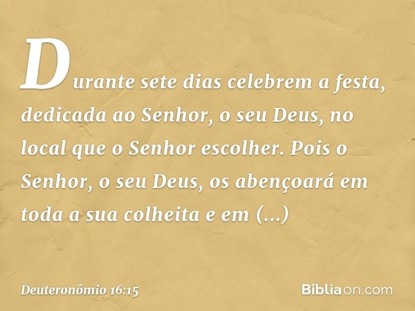 Durante sete dias celebrem a festa, dedicada ao Senhor, o seu Deus, no local que o Senhor escolher. Pois o Senhor, o seu Deus, os abençoará em toda a sua colhei