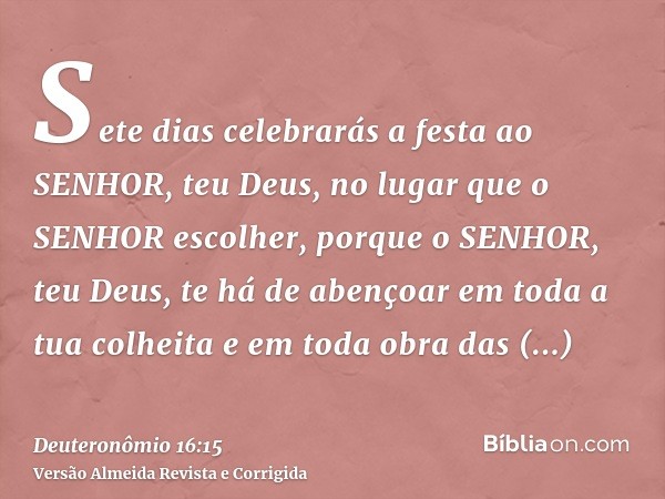 Sete dias celebrarás a festa ao SENHOR, teu Deus, no lugar que o SENHOR escolher, porque o SENHOR, teu Deus, te há de abençoar em toda a tua colheita e em toda 
