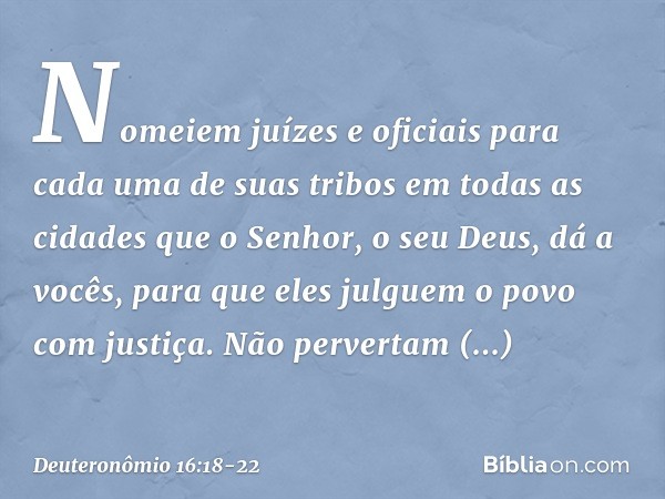"Nomeiem juízes e oficiais para cada uma de suas tribos em todas as cidades que o Senhor, o seu Deus, dá a vocês, para que eles julguem o povo com justiça. Não