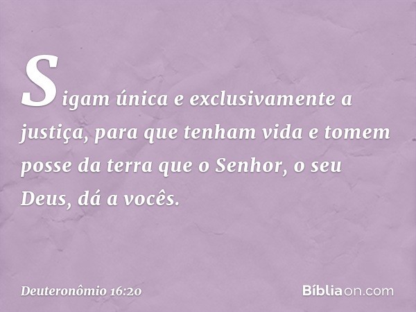 Sigam única e exclusivamente a justiça, para que tenham vida e tomem posse da terra que o Senhor, o seu Deus, dá a vocês. -- Deuteronômio 16:20