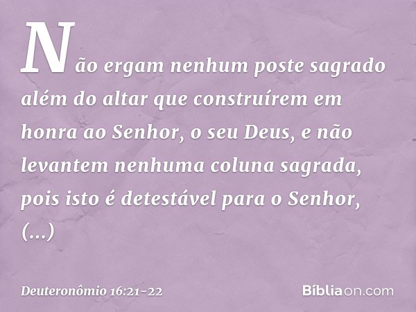 "Não ergam nenhum poste sagrado além do altar que construírem em honra ao Senhor, o seu Deus, e não levantem nenhuma coluna sagrada, pois isto é detestável para