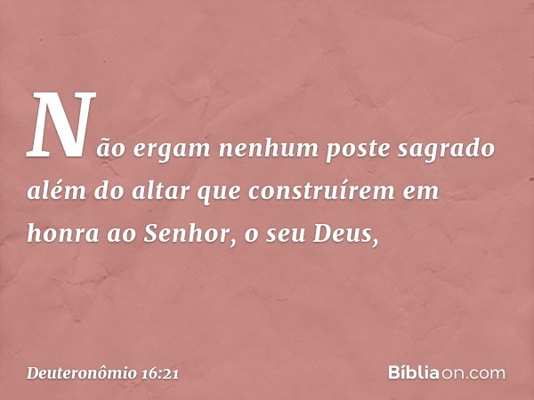 "Não ergam nenhum poste sagrado além do altar que construírem em honra ao Senhor, o seu Deus, -- Deuteronômio 16:21