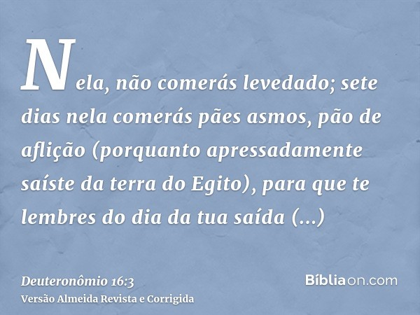 Nela, não comerás levedado; sete dias nela comerás pães asmos, pão de aflição (porquanto apressadamente saíste da terra do Egito), para que te lembres do dia da