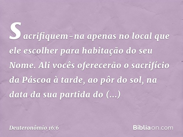 sacrifiquem-na apenas no local que ele escolher para habitação do seu Nome. Ali vocês oferecerão o sacrifício da Páscoa à tarde, ao pôr do sol, na data da sua p