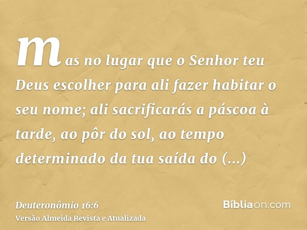 mas no lugar que o Senhor teu Deus escolher para ali fazer habitar o seu nome; ali sacrificarás a páscoa à tarde, ao pôr do sol, ao tempo determinado da tua saí