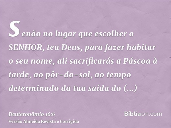 senão no lugar que escolher o SENHOR, teu Deus, para fazer habitar o seu nome, ali sacrificarás a Páscoa à tarde, ao pôr-do-sol, ao tempo determinado da tua saí