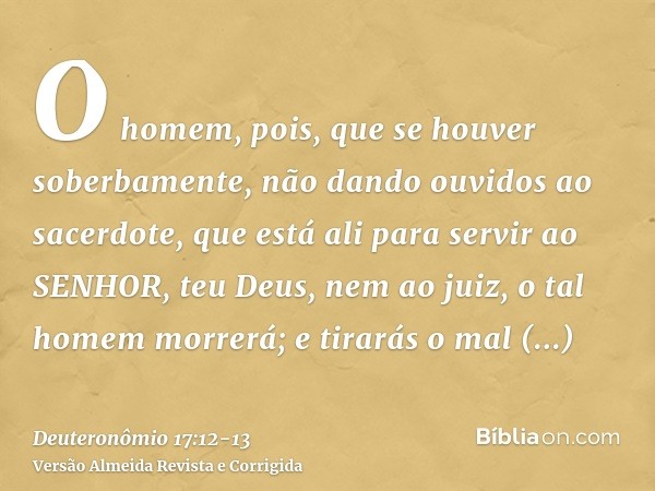 O homem, pois, que se houver soberbamente, não dando ouvidos ao sacerdote, que está ali para servir ao SENHOR, teu Deus, nem ao juiz, o tal homem morrerá; e tir