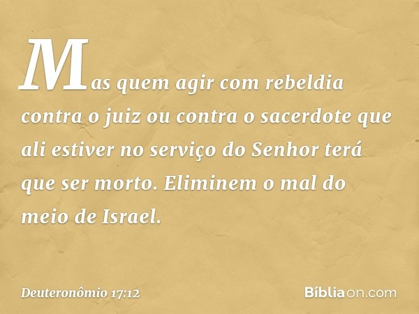 Mas quem agir com rebeldia contra o juiz ou contra o sacerdote que ali estiver no serviço do Senhor terá que ser morto. Eliminem o mal do meio de Israel. -- Deu