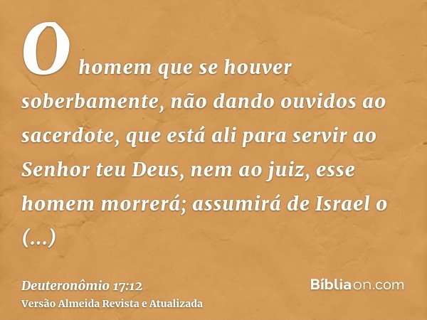 O homem que se houver soberbamente, não dando ouvidos ao sacerdote, que está ali para servir ao Senhor teu Deus, nem ao juiz, esse homem morrerá; assumirá de Is