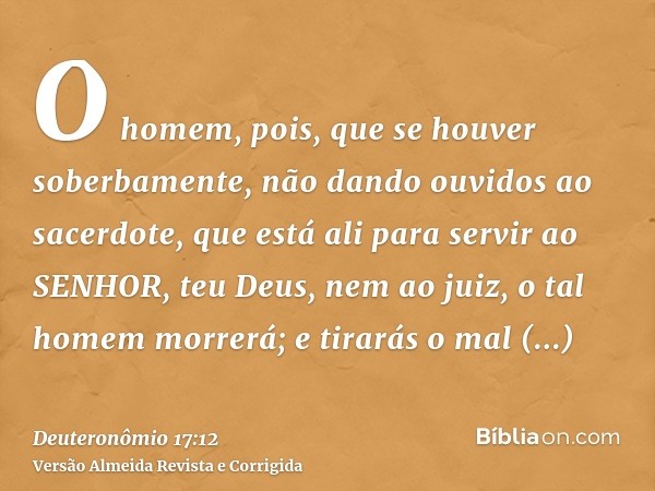 O homem, pois, que se houver soberbamente, não dando ouvidos ao sacerdote, que está ali para servir ao SENHOR, teu Deus, nem ao juiz, o tal homem morrerá; e tir