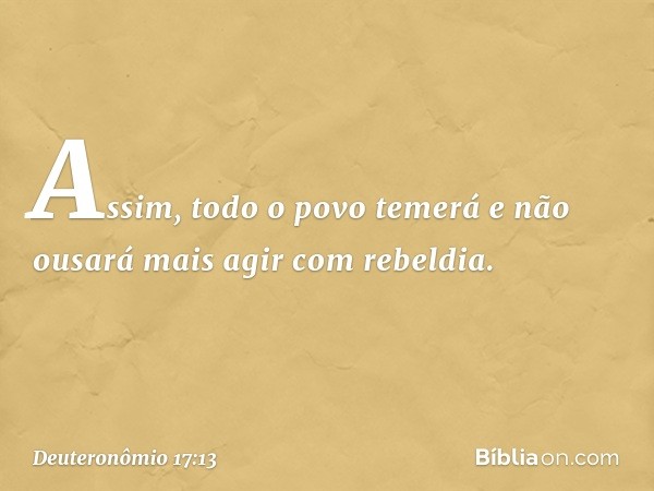 Assim, todo o povo temerá e não ousará mais agir com rebeldia. -- Deuteronômio 17:13