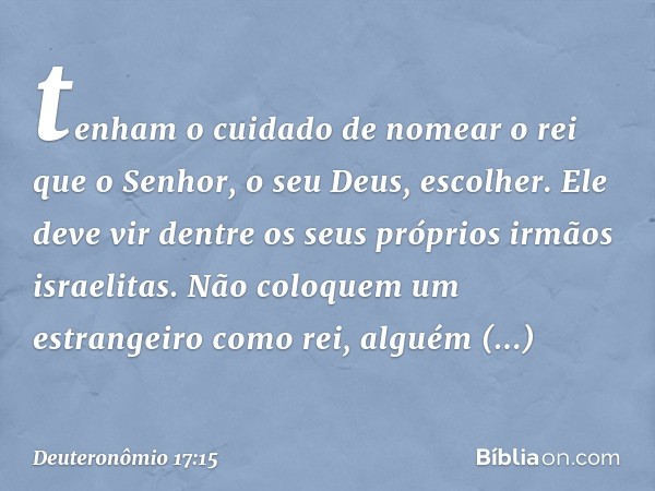 tenham o cuidado de nomear o rei que o Senhor, o seu Deus, escolher. Ele deve vir dentre os seus próprios irmãos israelitas. Não coloquem um estrangeiro como re