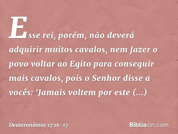 Esse rei, porém, não deverá adquirir muitos cavalos, nem fazer o povo voltar ao Egito para conseguir mais cavalos, pois o Senhor disse a vocês: 'Jamais voltem p