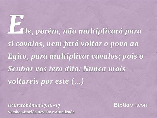 Ele, porém, não multiplicará para si cavalos, nem fará voltar o povo ao Egito, para multiplicar cavalos; pois o Senhor vos tem dito: Nunca mais voltareis por es