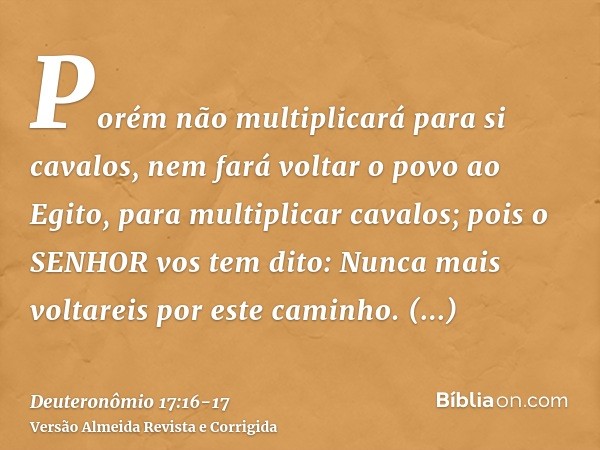 Porém não multiplicará para si cavalos, nem fará voltar o povo ao Egito, para multiplicar cavalos; pois o SENHOR vos tem dito: Nunca mais voltareis por este cam