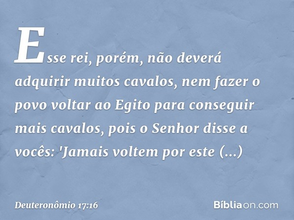 Esse rei, porém, não deverá adquirir muitos cavalos, nem fazer o povo voltar ao Egito para conseguir mais cavalos, pois o Senhor disse a vocês: 'Jamais voltem p