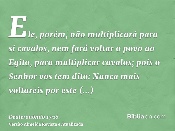 Ele, porém, não multiplicará para si cavalos, nem fará voltar o povo ao Egito, para multiplicar cavalos; pois o Senhor vos tem dito: Nunca mais voltareis por es