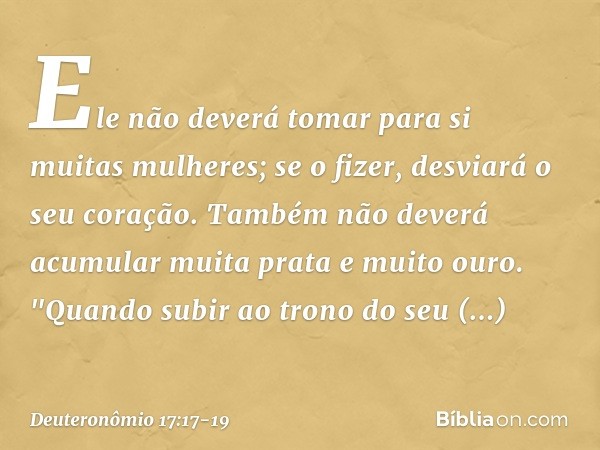 Ele não deverá tomar para si muitas mulheres; se o fizer, desviará o seu coração. Também não deverá acumular muita prata e muito ouro. "Quando subir ao trono do