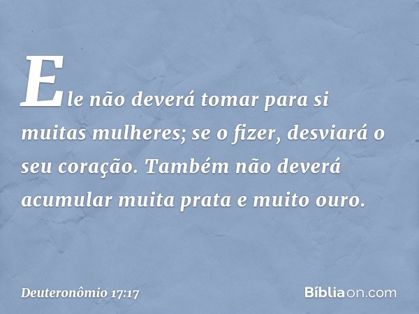 Ele não deverá tomar para si muitas mulheres; se o fizer, desviará o seu coração. Também não deverá acumular muita prata e muito ouro. -- Deuteronômio 17:17