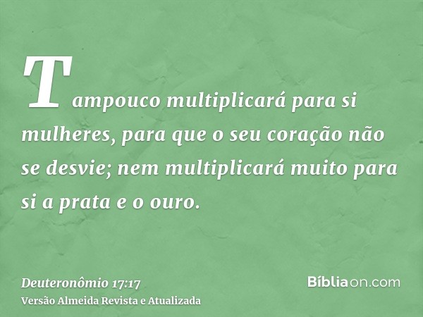 Tampouco multiplicará para si mulheres, para que o seu coração não se desvie; nem multiplicará muito para si a prata e o ouro.