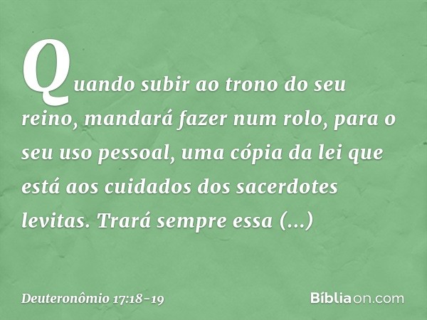 "Quando subir ao trono do seu reino, mandará fazer num rolo, para o seu uso pessoal, uma cópia da lei que está aos cuidados dos sacerdotes levitas. Trará sempre