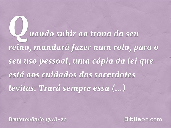 "Quando subir ao trono do seu reino, mandará fazer num rolo, para o seu uso pessoal, uma cópia da lei que está aos cuidados dos sacerdotes levitas. Trará sempre