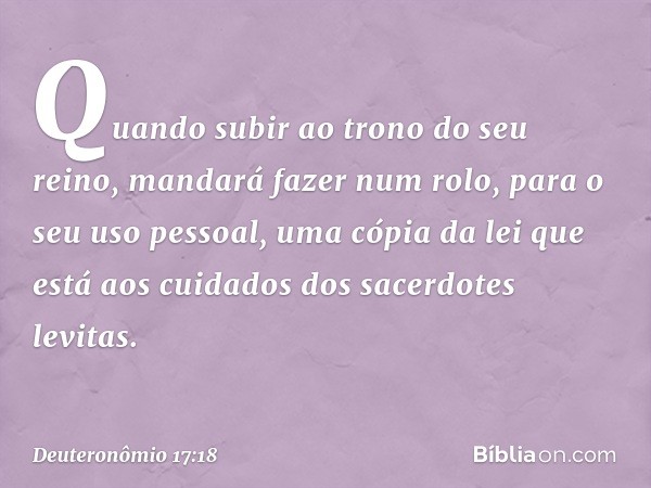 "Quando subir ao trono do seu reino, mandará fazer num rolo, para o seu uso pessoal, uma cópia da lei que está aos cuidados dos sacerdotes levitas. -- Deuteronô