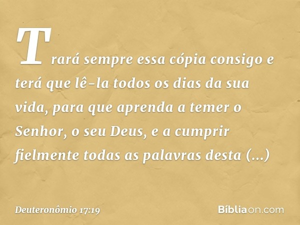 Trará sempre essa cópia consigo e terá que lê-la todos os dias da sua vida, para que aprenda a temer o Senhor, o seu Deus, e a cumprir fielmente todas as palavr