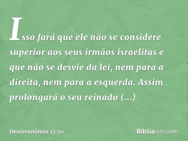 Isso fará que ele não se considere superior aos seus irmãos israelitas e que não se desvie da lei, nem para a direita, nem para a esquerda. Assim prolongará o s