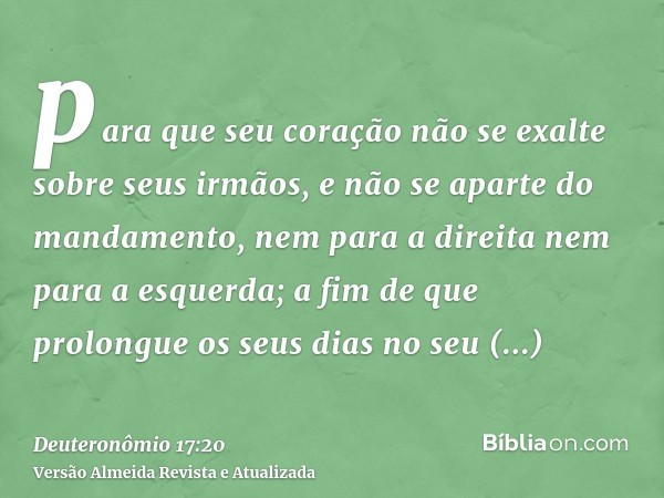 para que seu coração não se exalte sobre seus irmãos, e não se aparte do mandamento, nem para a direita nem para a esquerda; a fim de que prolongue os seus dias