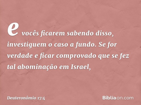 e vocês ficarem sabendo disso, investiguem o caso a fundo. Se for verdade e ficar comprovado que se fez tal abominação em Israel, -- Deuteronômio 17:4