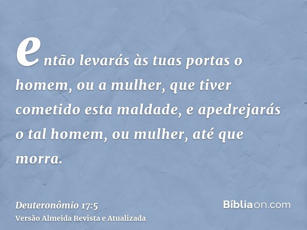 então levarás às tuas portas o homem, ou a mulher, que tiver cometido esta maldade, e apedrejarás o tal homem, ou mulher, até que morra.