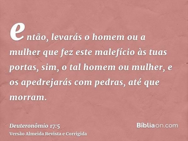então, levarás o homem ou a mulher que fez este malefício às tuas portas, sim, o tal homem ou mulher, e os apedrejarás com pedras, até que morram.