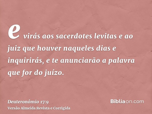 e virás aos sacerdotes levitas e ao juiz que houver naqueles dias e inquirirás, e te anunciarão a palavra que for do juízo.