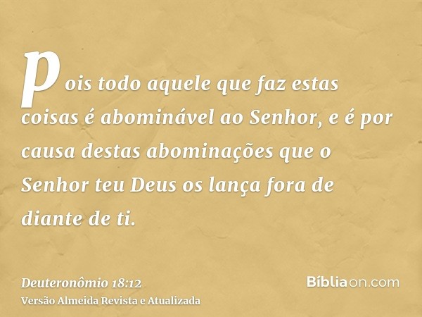 pois todo aquele que faz estas coisas é abominável ao Senhor, e é por causa destas abominações que o Senhor teu Deus os lança fora de diante de ti.